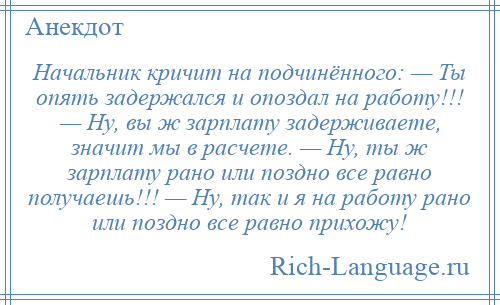 
    Начальник кричит на подчинённого: — Ты опять задержался и опоздал на работу!!! — Ну, вы ж зарплату задерживаете, значит мы в расчете. — Ну, ты ж зарплату рано или поздно все равно получаешь!!! — Ну, так и я на работу рано или поздно все равно прихожу!