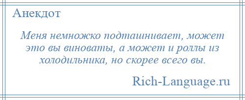 
    Меня немножко подташнивает, может это вы виноваты, а может и роллы из холодильника, но скорее всего вы.