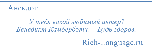 
    — У тебя какой любимый актер?— Бенедикт Камбербэтч.— Будь здоров.