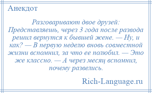 
    Разговаривают двое друзей: Представляешь, через 3 года после развода решил вернутся к бывшей жене. — Ну, и как? — В первую неделю вновь совместной жизни вспомнил, за что ее полюбил. — Это же классно. — А через месяц вспомнил, почему развелись.