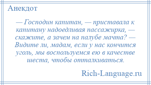 
    — Господин капитан, — приставала к капитану надоедливая пассажирка, — скажите, а зачем на палубе мачта? — Видите ли, мадам, если у нас кончится уголь, мы воспользуемся ею в качестве шеста, чтобы отталкиваться.