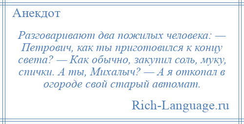 
    Разговаривают два пожилых человека: — Петрович, как ты приготовился к концу света? — Как обычно, закупил соль, муку, спички. А ты, Михалыч? — А я откопал в огороде свой старый автомат.