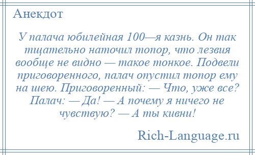 
    У палача юбилейная 100—я казнь. Он так тщательно наточил топор, что лезвия вообще не видно — такое тонкое. Подвели приговоренного, палач опустил топор ему на шею. Приговоренный: — Что, уже все? Палач: — Да! — А почему я ничего не чувствую? — А ты кивни!