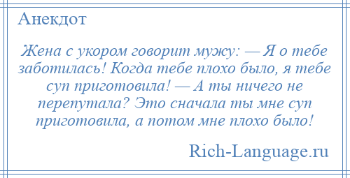 
    Жена с укором говорит мужу: — Я о тебе заботилась! Когда тебе плохо было, я тебе суп приготовила! — А ты ничего не перепутала? Это сначала ты мне суп приготовила, а потом мне плохо было!