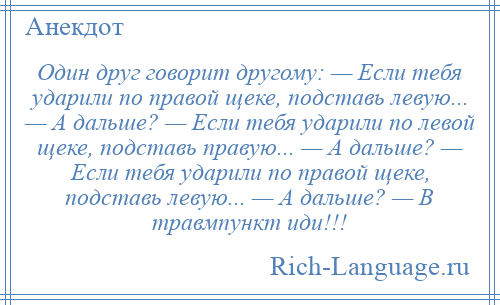 
    Один друг говорит другому: — Если тебя ударили по правой щеке, подставь левую... — А дальше? — Если тебя ударили по левой щеке, подставь правую... — А дальше? — Если тебя ударили по правой щеке, подставь левую... — А дальше? — В травмпункт иди!!!
