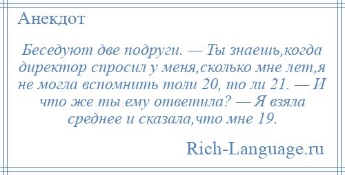 
    Беседуют две подруги. — Ты знаешь,когда директор спросил у меня,сколько мне лет,я не могла вспомнить толи 20, то ли 21. — И что же ты ему ответила? — Я взяла среднее и сказала,что мне 19.