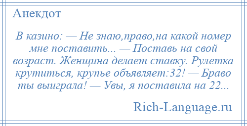 
    В казино: — Не знаю,право,на какой номер мне поставить... — Поставь на свой возраст. Женщина делает ставку. Рулетка крутиться, крупье объявляет:32! — Браво ты выиграла! — Увы, я поставила на 22...