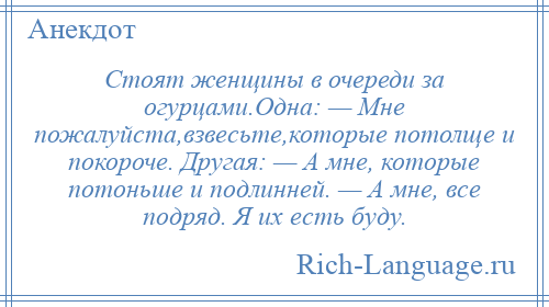 
    Стоят женщины в очереди за огурцами.Одна: — Мне пожалуйста,взвесьте,которые потолще и покороче. Другая: — А мне, которые потоньше и подлинней. — А мне, все подряд. Я их есть буду.