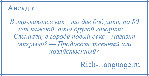 
    Встречаются как—то две бабушки, по 80 лет каждой, одна другой говорит: — Слышала, в городе новый секс—магазин открыли? — Продовольственный или хозяйственный?