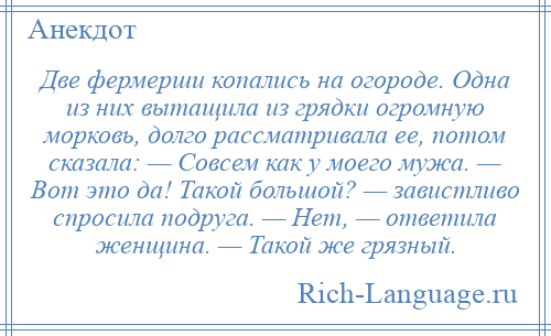 
    Две фермерши копались на огороде. Одна из них вытащила из грядки огромную морковь, долго рассматривала ее, потом сказала: — Совсем как у моего мужа. — Вот это да! Такой большой? — завистливо спросила подруга. — Нет, — ответила женщина. — Такой же грязный.