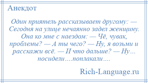 
    Один приятель рассказывает другому: — Сегодня на улице нечаянно задел женщину. Она ко мне с наездом: — Чё, чувак, проблемы? — А ты чего? — Ну, я возьми и расскажи всё. — И что дальше? — Ну… посидели….поплакали….