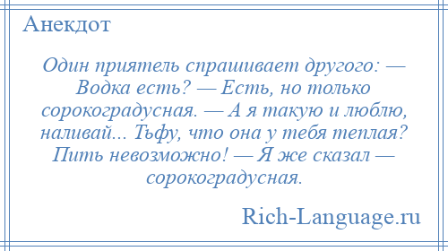 
    Один приятель спрашивает другого: — Водка есть? — Есть, но только сорокоградусная. — А я такую и люблю, наливай... Тьфу, что она у тебя теплая? Пить невозможно! — Я же сказал — сорокоградусная.