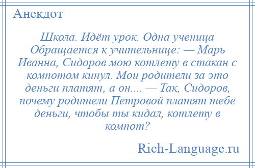 
    Школа. Идёт урок. Одна ученица Обращается к учительнице: — Марь Иванна, Сидоров мою котлету в стакан с компотом кинул. Мои родители за это деньги платят, а он.... — Так, Сидоров, почему родители Петровой платят тебе деньги, чтобы ты кидал, котлету в компот?