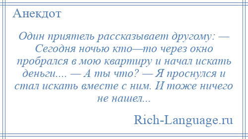 
    Один приятель рассказывает другому: — Сегодня ночью кто—то через окно пробрался в мою квартиру и начал искать деньги.... — А ты что? — Я проснулся и стал искать вместе с ним. И тоже ничего не нашел...