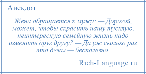
    Жена обращается к мужу: — Дорогой, может, чтобы скрасить нашу тусклую, неинтересную семейную жизнь надо изменить друг другу? — Да уж сколько раз это делал — бесполезно.