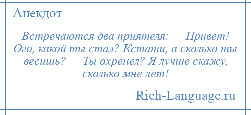 
    Встречаются два приятеля: — Привет! Ого, какой ты стал? Кстати, а сколько ты весишь? — Ты охренел? Я лучше скажу, сколько мне лет!