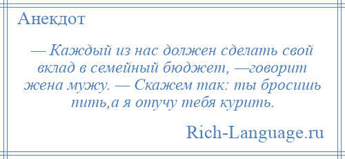 
    — Каждый из нас должен сделать свой вклад в семейный бюджет, —говорит жена мужу. — Скажем так: ты бросишь пить,а я отучу тебя курить.