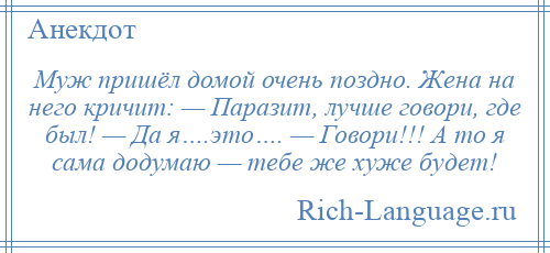 
    Муж пришёл домой очень поздно. Жена на него кричит: — Паразит, лучше говори, где был! — Да я….это…. — Говори!!! А то я сама додумаю — тебе же хуже будет!