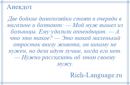 
    Две бойкие домохозяйки стоят в очереди в магазине и болтают: — Мой муж вышел из больницы. Ему удалили аппендицит. — А что это такое? — Это такой маленький отросток внизу живота, он никому не нужен, но дела идут лучше, когда его нет. — Нужно рассказать об этом своему мужу.
