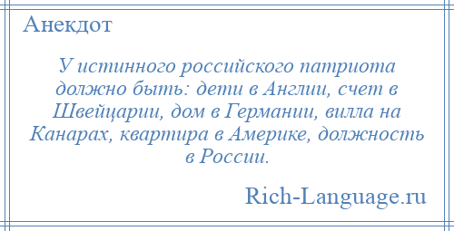 
    У истинного российского патриота должно быть: дети в Англии, счет в Швейцарии, дом в Германии, вилла на Канарах, квартира в Америке, должность в России.