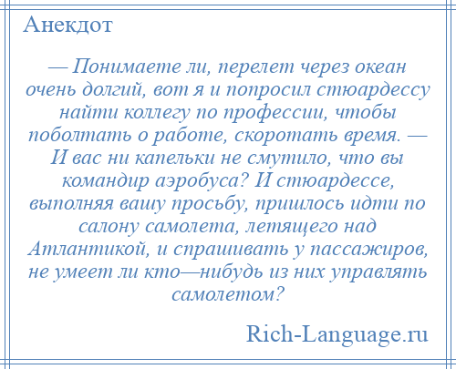 
    — Понимаете ли, перелет через океан очень долгий, вот я и попросил стюардессу найти коллегу по профессии, чтобы поболтать о работе, скоротать время. — И вас ни капельки не смутило, что вы командир аэробуса? И стюардессе, выполняя вашу просьбу, пришлось идти по салону самолета, летящего над Атлантикой, и спрашивать у пассажиров, не умеет ли кто—нибудь из них управлять самолетом?