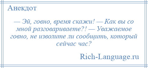 
    — Эй, говно, время скажи! — Как вы со мной разговариваете?! — Уважаемое говно, не изволите ли сообщить, который сейчас час?