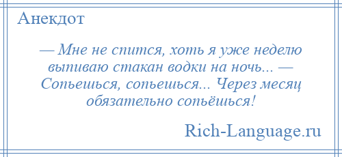 
    — Мне не спится, хоть я уже неделю выпиваю стакан водки на ночь... — Сопьешься, сопьешься... Через месяц обязательно сопьёшься!