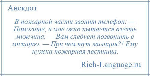 
    В пожарной части звонит телефон: — Помогите, в мое окно пытается влезть мужчина. — Вам следует позвонить в милицию. — При чем тут милиция?! Ему нужна пожарная лестница.
