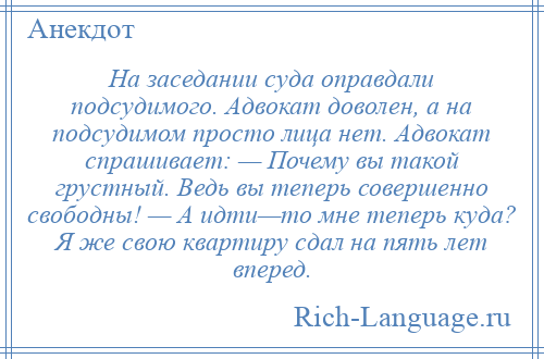 
    На заседании суда оправдали подсудимого. Адвокат доволен, а на подсудимом просто лица нет. Адвокат спрашивает: — Почему вы такой грустный. Ведь вы теперь совершенно свободны! — А идти—то мне теперь куда? Я же свою квартиру сдал на пять лет вперед.