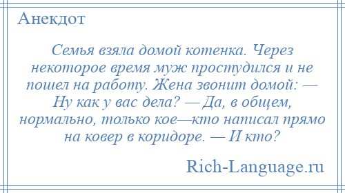 
    Семья взяла домой котенка. Через некоторое время муж простудился и не пошел на работу. Жена звонит домой: — Ну как у вас дела? — Да, в общем, нормально, только кое—кто написал прямо на ковер в коридоре. — И кто?