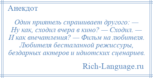 
    Один приятель спрашивает другого: — Ну как, сходил вчера в кино? — Сходил. — И как впечатления? — Фильм на любителя. Любителя бесталанной режиссуры, бездарных актеров и идиотских сценариев.