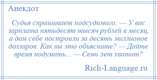 
    Судья спрашивает подсудимого: — У вас зарплата пятьдесят тысяч рублей в месяц, а дом себе построили за десять миллионов долларов. Как вы это объясните? — Дайте время подумать... — Семь лет хватит?
