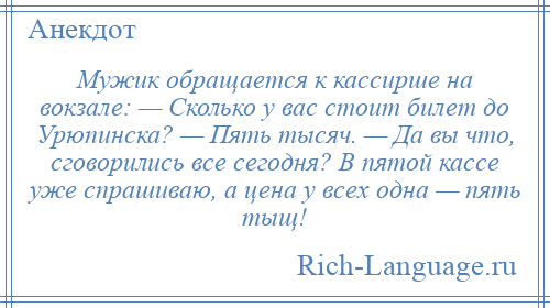 
    Мужик обращается к кассирше на вокзале: — Сколько у вас стоит билет до Урюпинска? — Пять тысяч. — Да вы что, сговорились все сегодня? В пятой кассе уже спрашиваю, а цена у всех одна — пять тыщ!
