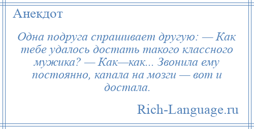 
    Одна подруга спрашивает другую: — Как тебе удалось достать такого классного мужика? — Как—как... Звонила ему постоянно, капала на мозги — вот и достала.