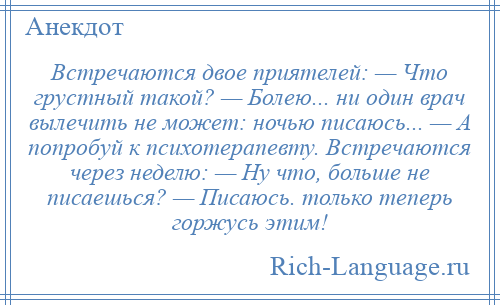 
    Встречаются двое приятелей: — Что грустный такой? — Болею... ни один врач вылечить не может: ночью писаюсь... — А попробуй к психотерапевту. Встречаются через неделю: — Ну что, больше не писаешься? — Писаюсь. только теперь горжусь этим!