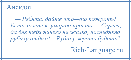 
    — Ребята, дайте что—то пожрать! Есть хочется, умираю просто.— Серёга, да для тебя ничего не жалко, последнюю рубаху отдам!... Рубаху жрать будешь?