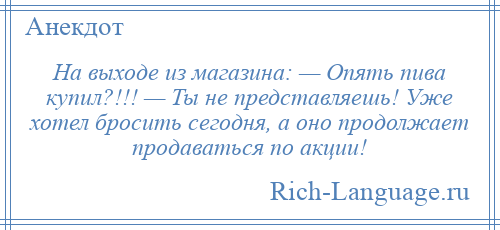 
    На выходе из магазина: — Опять пива купил?!!! — Ты не представляешь! Уже хотел бросить сегодня, а оно продолжает продаваться по акции!