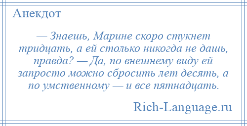 
    — Знаешь, Марине скоро стукнет тридцать, а ей столько никогда не дашь, правда? — Да, по внешнему виду ей запросто можно сбросить лет десять, а по умственному — и все пятнадцать.