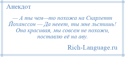 
    — А ты чем—то похожа на Скарлетт Йоханссон — Да нееет, ты мне льстишь! Она красивая, мы совсем не похожи, поставлю её на аву.