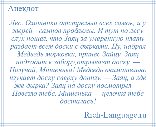 
    Лес. Охотники отстреляли всех самок, и у зверей—самцов проблемы. И тут по лесу слух пошел, что Заяц за умеренную плату раздает всем доски с дырками. Ну, набрал Медведь морковки, принес Зайцу. Заяц подходит к забору,отрывает доску. — Получай, Мишенька! Медведь внимательно изучает доску сверху донизу. — Заяц, а где же дырка? Заяц на доску посмотрел. — Повезло тебе, Мишенька — целочка тебе досталась!