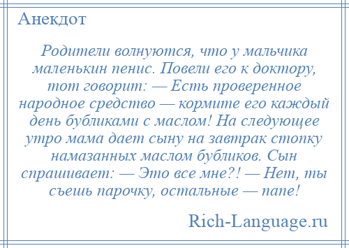 
    Родители волнуются, что у мальчика маленькин пенис. Повели его к доктору, тот говорит: — Есть проверенное народное средство — кормите его каждый день бубликами с маслом! На следующее утро мама дает сыну на завтрак стопку намазанных маслом бубликов. Сын спрашивает: — Это все мне?! — Нет, ты съешь парочку, остальные — папе!