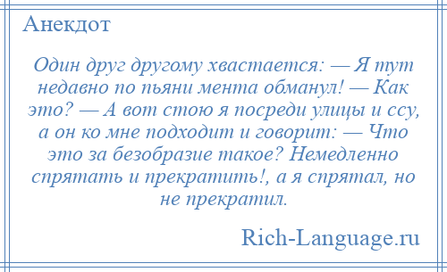 
    Один друг другому хвастается: — Я тут недавно по пьяни мента обманул! — Как это? — А вот стою я посреди улицы и ссу, а он ко мне подходит и говорит: — Что это за безобразие такое? Немедленно спрятать и прекратить!, а я спрятал, но не прекратил.