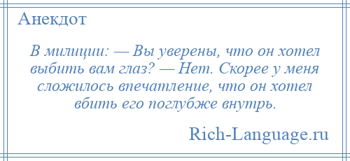 
    В милиции: — Вы уверены, что он хотел выбить вам глаз? — Нет. Скорее у меня сложилось впечатление, что он хотел вбить его поглубже внутрь.