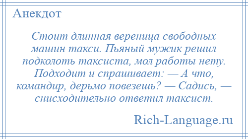 
    Стоит длинная вереница свободных машин такси. Пьяный мужик решил подколоть таксиста, мол работы нету. Подходит и спрашивает: — А что, командир, дерьмо повезешь? — Садись, — снисходительно ответил таксист.