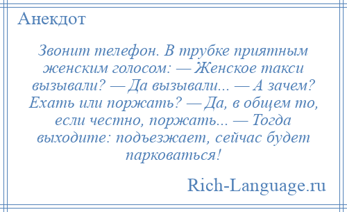 
    Звонит телефон. В трубке приятным женским голосом: — Женское такси вызывали? — Да вызывали... — А зачем? Ехать или поржать? — Да, в общем то, если честно, поржать... — Тогда выходите: подъезжает, сейчас будет парковаться!