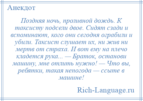 
    Поздняя ночь, проливной дождь. К таксисту подсели двое. Сидят сзади и вспоминают, кого они сегодня ограбили и убили. Таксист слушает их, ни жив ни мертв от страха. И вот ему на плечо кладется рука... — Браток, останови машину, мне отлить нужно! — Что вы, ребятки, такая непогода — ссыте в машине!