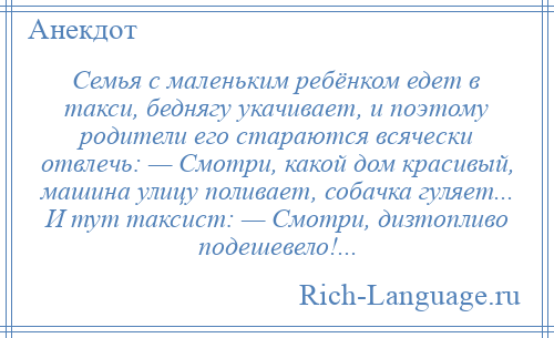 
    Семья с маленьким ребёнком едет в такси, беднягу укачивает, и поэтому родители его стараются всячески отвлечь: — Смотри, какой дом красивый, машина улицу поливает, собачка гуляет... И тут таксист: — Смотри, дизтопливо подешевело!...