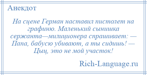 
    На сцене Герман наставил пистолет на графиню. Маленький сынишка сержанта—милиционера спрашивает: — Папа, бабусю убивают, а ты сидишь! — Цыц, это не мой участок!