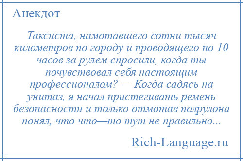 
    Таксиста, намотавшего сотни тысяч километров по городу и проводящего по 10 часов за рулем спросили, когда ты почувствовал себя настоящим профессионалом? — Когда садясь на унитаз, я начал пристегивать ремень безопасности и только отмотав полрулона понял, что что—то тут не правильно...