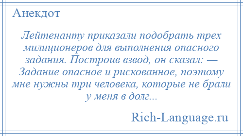 
    Лейтенанту приказали подобрать трех милиционеров для выполнения опасного задания. Построив взвод, он сказал: — Задание опасное и рискованное, поэтому мне нужны три человека, которые не брали у меня в долг...
